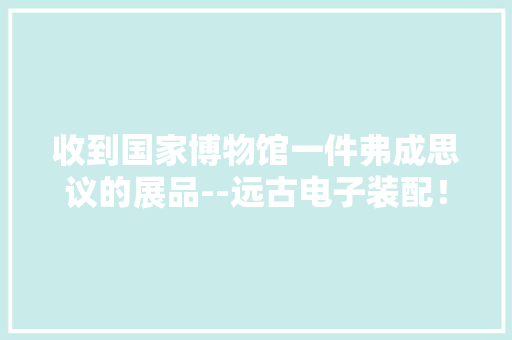 收到国家博物馆一件弗成思议的展品--远古电子装配！