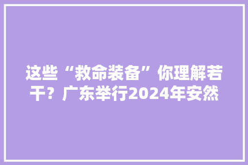 这些“救命装备”你理解若干？广东举行2024年安然宣传咨询日活动 这些“救命装备”你理解若干？广东举行2024年安然宣传咨询日活动 互联通信