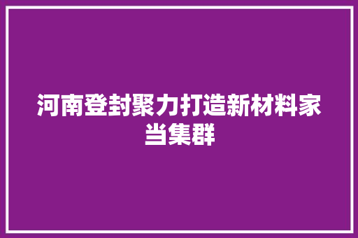 河南登封聚力打造新材料家当集群