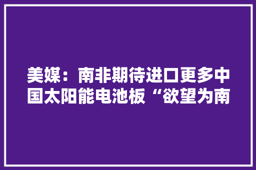 美媒：南非期待进口更多中国太阳能电池板“欲望为南非供应光明”