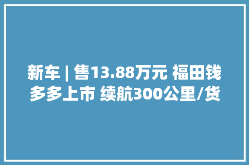 新车 | 售13.88万元 福田钱多多上市 续航300公里/货厢容积7.2立方米