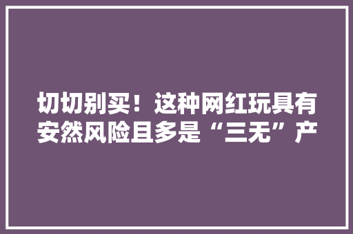 切切别买！这种网红玩具有安然风险且多是“三无”产品 切切别买！这种网红玩具有安然风险且多是“三无”产品 智能科技