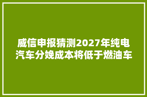 威信申报猜测2027年纯电汽车分娩成本将低于燃油车但维修成本更贵了
