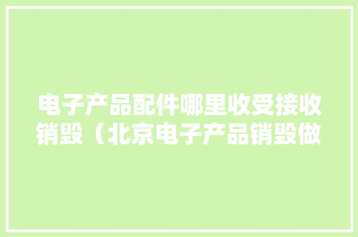 电子产品配件哪里收受接收销毁（北京电子产品销毁做事公司）