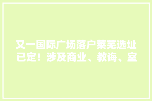 又一国际广场落户莱芜选址已定！涉及商业、教诲、室庐……