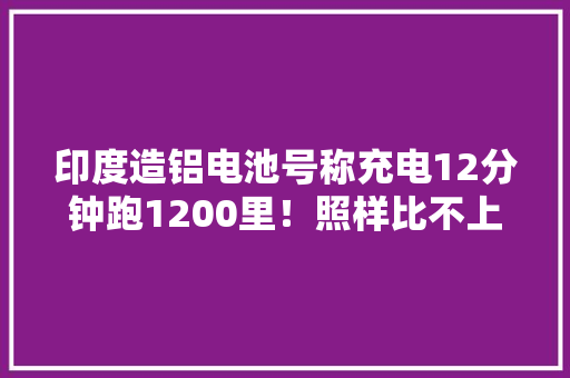 印度造铝电池号称充电12分钟跑1200里！照样比不上中国锂电池？