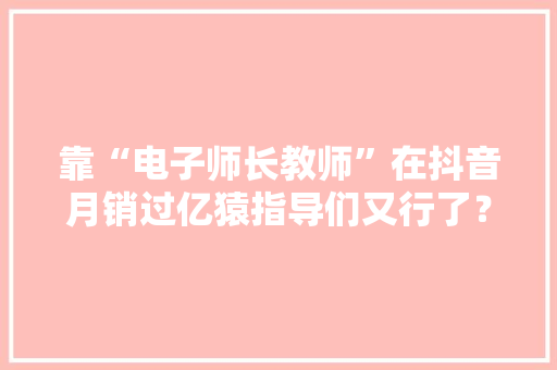 靠“电子师长教师”在抖音月销过亿猿指导们又行了？