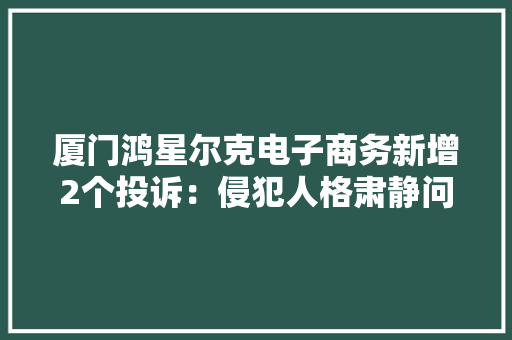 厦门鸿星尔克电子商务新增2个投诉：侵犯人格肃静问题等 厦门鸿星尔克电子商务新增2个投诉：侵犯人格肃静问题等 智能科技
