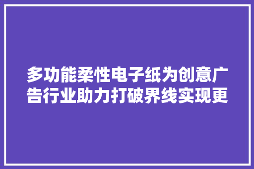 多功能柔性电子纸为创意广告行业助力打破界线实现更大年夜可能！