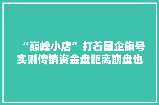 “巅峰小店”打着国企旗号实则传销资金盘距离崩盘也不远了