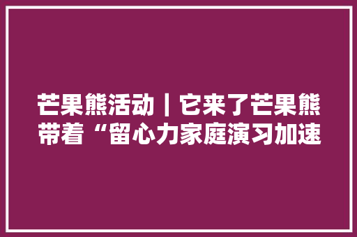 芒果熊活动｜它来了芒果熊带着“留心力家庭演习加速包”来了 芒果熊活动｜它来了芒果熊带着“留心力家庭演习加速包”来了 智能科技