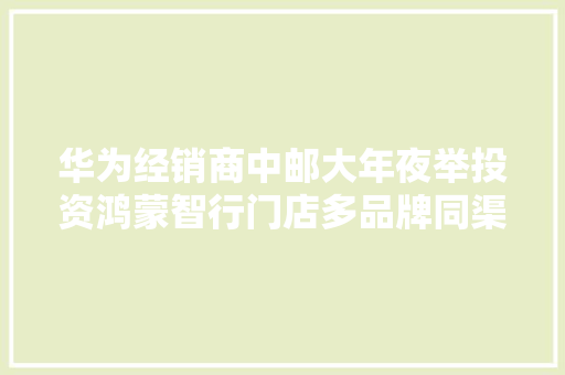 华为经销商中邮大年夜举投资鸿蒙智行门店多品牌同渠道发卖寻衅不小