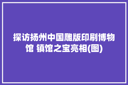 探访扬州中国雕版印刷博物馆 镇馆之宝亮相(图)