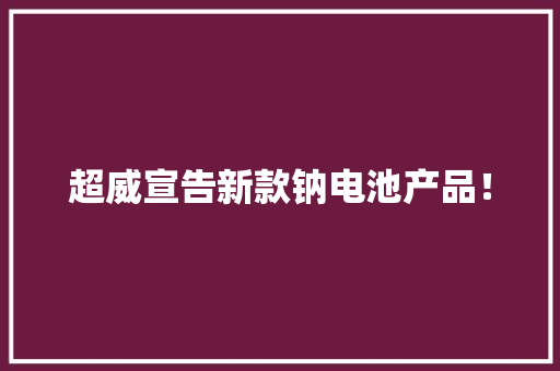 超威宣告新款钠电池产品！ 超威宣告新款钠电池产品！ 互联通信