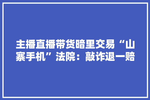 主播直播带货暗里交易“山寨手机”法院：敲诈退一赔三 主播直播带货暗里交易“山寨手机”法院：敲诈退一赔三 人工智能