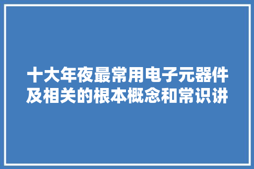 十大年夜最常用电子元器件及相关的根本概念和常识讲解