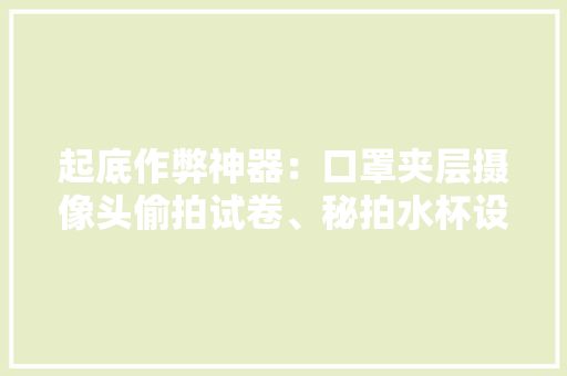 起底作弊神器：口罩夹层摄像头偷拍试卷、秘拍水杯设自毁装配 起底作弊神器：口罩夹层摄像头偷拍试卷、秘拍水杯设自毁装配 人工智能