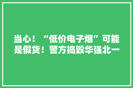 当心！“低价电子烟”可能是假货！警方捣毁华强北一处售假装“悦刻”电子烟窝点 当心！“低价电子烟”可能是假货！警方捣毁华强北一处售假装“悦刻”电子烟窝点 人工智能