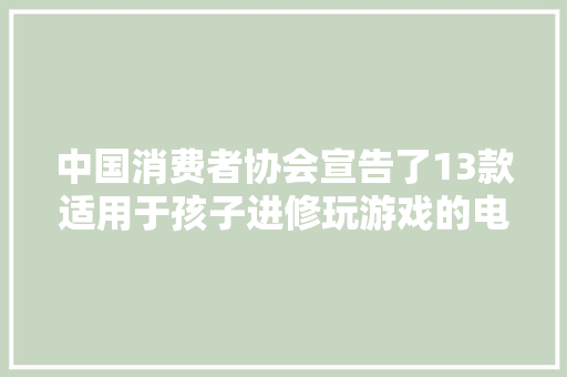 中国消费者协会宣告了13款适用于孩子进修玩游戏的电子产品比较