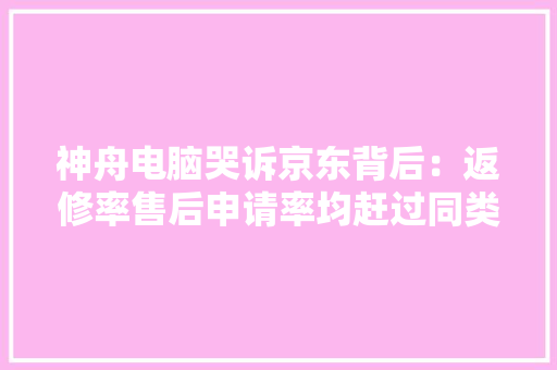 神舟电脑哭诉京东背后：返修率售后申请率均赶过同类产品50% 神舟电脑哭诉京东背后：返修率售后申请率均赶过同类产品50% 智能家居