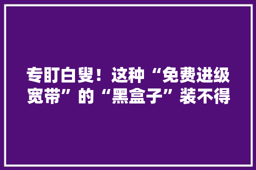 专盯白叟！这种“免费进级宽带”的“黑盒子”装不得碰着连忙报警！ 专盯白叟！这种“免费进级宽带”的“黑盒子”装不得碰着连忙报警！ 智能科技