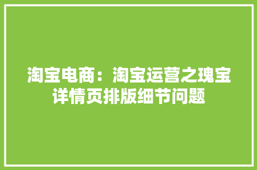 淘宝电商：淘宝运营之瑰宝详情页排版细节问题 淘宝电商：淘宝运营之瑰宝详情页排版细节问题 智能科技