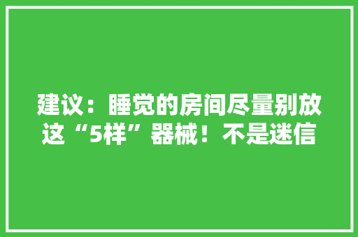建议：睡觉的房间尽量别放这“5样”器械！不是迷信都有依据 建议：睡觉的房间尽量别放这“5样”器械！不是迷信都有依据 智能科技