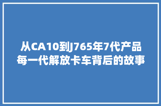 从CA10到J765年7代产品每一代解放卡车背后的故事你理解吗？