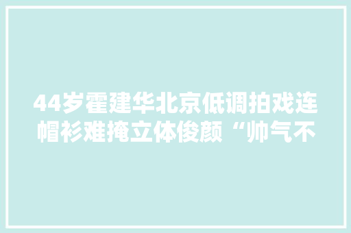 44岁霍建华北京低调拍戏连帽衫难掩立体俊颜“帅气不减昔时” 44岁霍建华北京低调拍戏连帽衫难掩立体俊颜“帅气不减昔时” 人工智能