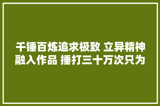 千锤百炼追求极致 立异精神融入作品 捶打三十万次只为完美器物 千锤百炼追求极致 立异精神融入作品 捶打三十万次只为完美器物 人工智能