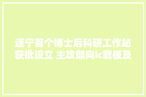 遂宁首个博士后科研工作站获批设立 主攻倾向ic载板及高频微波 遂宁首个博士后科研工作站获批设立 主攻倾向ic载板及高频微波 人工智能