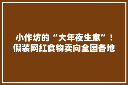 小作坊的“大年夜生意”！假装网红食物卖向全国各地