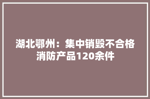 湖北鄂州：集中销毁不合格消防产品120余件 湖北鄂州：集中销毁不合格消防产品120余件 人工智能