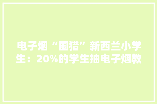 电子烟“围猎”新西兰小学生：20%的学生抽电子烟教室变抽烟室 电子烟“围猎”新西兰小学生：20%的学生抽电子烟教室变抽烟室 人工智能