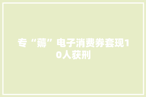 专“薅”电子消费券套现10人获刑 专“薅”电子消费券套现10人获刑 互联通信