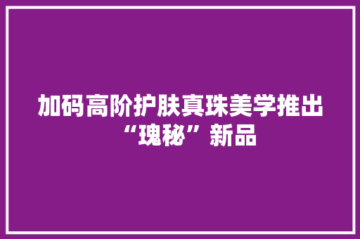 加码高阶护肤真珠美学推出“瑰秘”新品 加码高阶护肤真珠美学推出“瑰秘”新品 互联通信