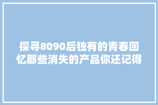 探寻8090后独有的青春回忆那些消失的产品你还记得哪些呢？