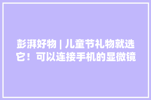 彭湃好物 | 儿童节礼物就选它！可以连接手机的显微镜激发孩子的科学兴趣