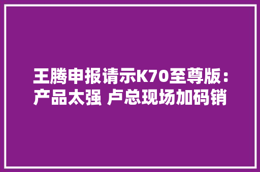 王腾申报请示K70至尊版：产品太强 卢总现场加码销量目标