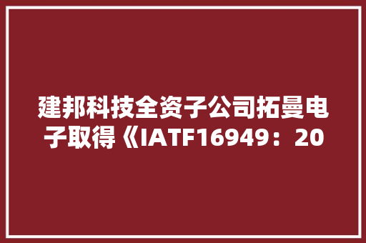 建邦科技全资子公司拓曼电子取得《IATF16949：2016汽车质量治理体系认证证书》