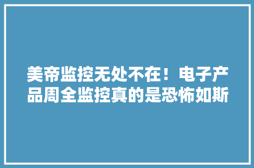 美帝监控无处不在！电子产品周全监控真的是恐怖如斯