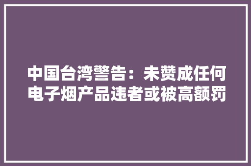 中国台湾警告：未赞成任何电子烟产品违者或被高额罚款