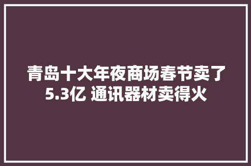 青岛十大年夜商场春节卖了5.3亿 通讯器材卖得火