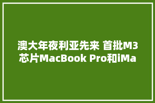 澳大年夜利亚先来 首批M3芯片MacBook Pro和iMac开始交付