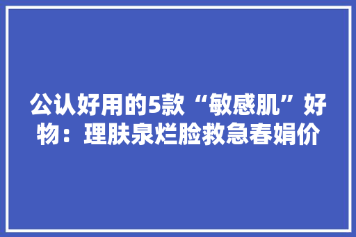 公认好用的5款“敏感肌”好物：理肤泉烂脸救急春娟价格良心