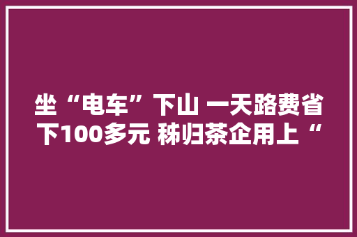 坐“电车”下山 一天路费省下100多元 秭归茶企用上“全电分娩线”