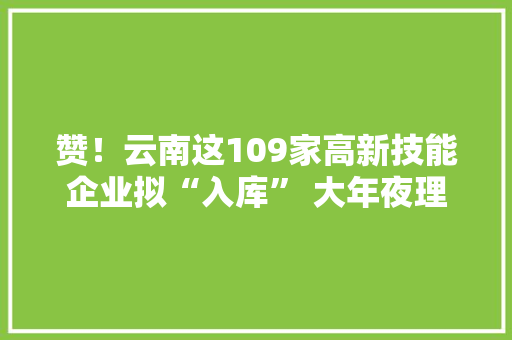 赞！云南这109家高新技能企业拟“入库” 大年夜理有这几家！ 赞！云南这109家高新技能企业拟“入库” 大年夜理有这几家！ 智能科技