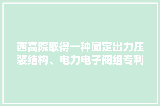 西高院取得一种固定出力压装结构、电力电子阀组专利简化拆装更换和检修操作