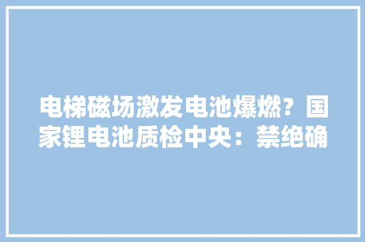 电梯磁场激发电池爆燃？国家锂电池质检中央：禁绝确 过充、高温、碰撞等情况易爆燃
