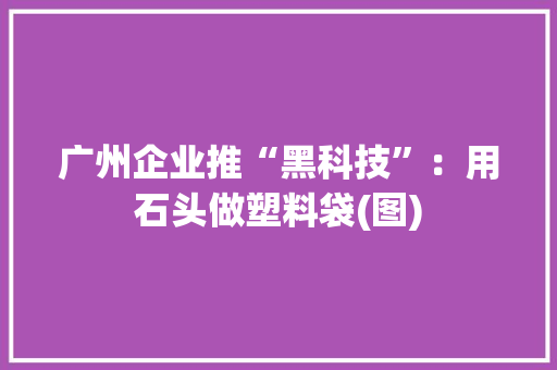 广州企业推“黑科技”：用石头做塑料袋(图) 广州企业推“黑科技”：用石头做塑料袋(图) 智能家居